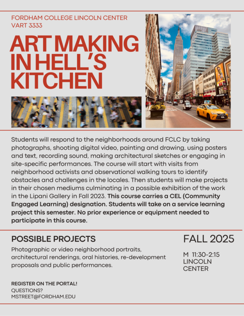 Art Making in Hell’s Kitchen

VART 3333

Fordham College Lincoln Center

FALL 2025 M 11:30-2:15  SL 24 L

questions?  MStreet@fordham.edu



Course Description

Students will respond to the neighborhoods around FCLC by taking photographs, shooting digital video, painting and drawing, using posters and text, recording sound, making architectural sketches or engaging in site-specific performances.  The course will start with visits from neighborhood activists and observational walking tours to identify obstacles and challenges in the locales.  Then students will make projects in their chosen mediums culminating in a possible exhibition of the work in the Lipani Gallery in Fall 2023. This course carries a CEL (Community Engaged Learning) designation.  Students will take on a service learning project this semester. No prior experience or equipment needed to participate in this course.

 

List of Possible Service Projects (or invent others)

 

Make a neighborhood specific PSA about a local organization

 

Make flyers (about the health care, free food distribution, city services) in association with the Tenant’s Association at Amsterdam Houses

 

Work on the completion of the Amsterdam Houses Resource Guide

 

Serve food or do media work for the Lincoln Square Neighborhood Center/Goddard Riverside Community Center/ Rauschenbusch Metro Ministries.

 

Work with the NY Society for Ethical Culture’s “Good Neighbors Initiative”.  This could include participating in their monthly “Pantry” program, serving residents of Amsterdam Houses, Amsterdam Addition or Harborview Terrace.  Other services they offer include:

Tele-Visiting appointments for incarcerated people to connect with their families

Healthy cooking series

Health fair

Legal services for wills

 

Contribute a piece for the Legacies of San Juan Hill (details TBA)

 

List of Possible Creative Projects (or invent others)

 

A day in the worklife of a Lincoln Square BID cleaning crew member

 

A portrait (photo, film or sketches) of a park; how it serves different people at different times of the day

 

A graphic, visually arresting proposal for re developing a block in the neighborhood

 

Architectural renderings of a block in the neighborhood

 

A portrait (photo, film, drawing or painting) of a person or business

 

Oral history interviews with older residents about how the neighborhood has changed

 

A documented performance on a public bench

 

Using public records research the transformation over time of a building or block

 

Documenting a neighborhood walk by juxtaposing photographs (or video) and written commentary.  You could take such a walk yourself, or follow another resident and document their reactions to places in the locale