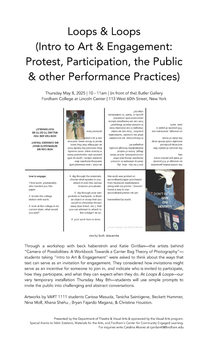 Loops & Loops 
(Intro to Art & Engagement: Protest, Participation, the Public & other Performance Practices)

Thursday May 8, 2025 | 10 - 11am | (in front of the) Butler Gallery 
Fordham College at Lincoln Center | 113 West 60th Street, New York
Through a workshop with beck haberstroh and Katie Giritlian—the artists behind “Camera of Possibilities: A Workbook Towards a Carrier Bag Theory of Photography”— students taking "Intro to Art & Engagement" were asked to think about the ways that text can serve as an invitation for engagement. They considered how invitations might serve as an incentive for someone to join in, and indicate who is invited to participate, how they participate, and what they can expect when they do. At Loops & Loops—our very temporary installation Thursday May 8th—students will use simple prompts to invite the public into challenging and abstract conversations.

Artworks by VART 1111 students Carissa Masuda, Tanicha Saintigene, Beckett Hummer, Nina Moll, Xhana Shehu , Bryan Fajardo Magana, & Christina Houston.


Presented by the Department of Theatre & Visual Arts & sponsored by the Visual Arts program. 
Special thanks to Nikki Estelami, Materials for the Arts, and Fordham's Center for Community Engaged Learning.
For inquiries write Catalina Alvarez at cjordan40@fordham.edu
